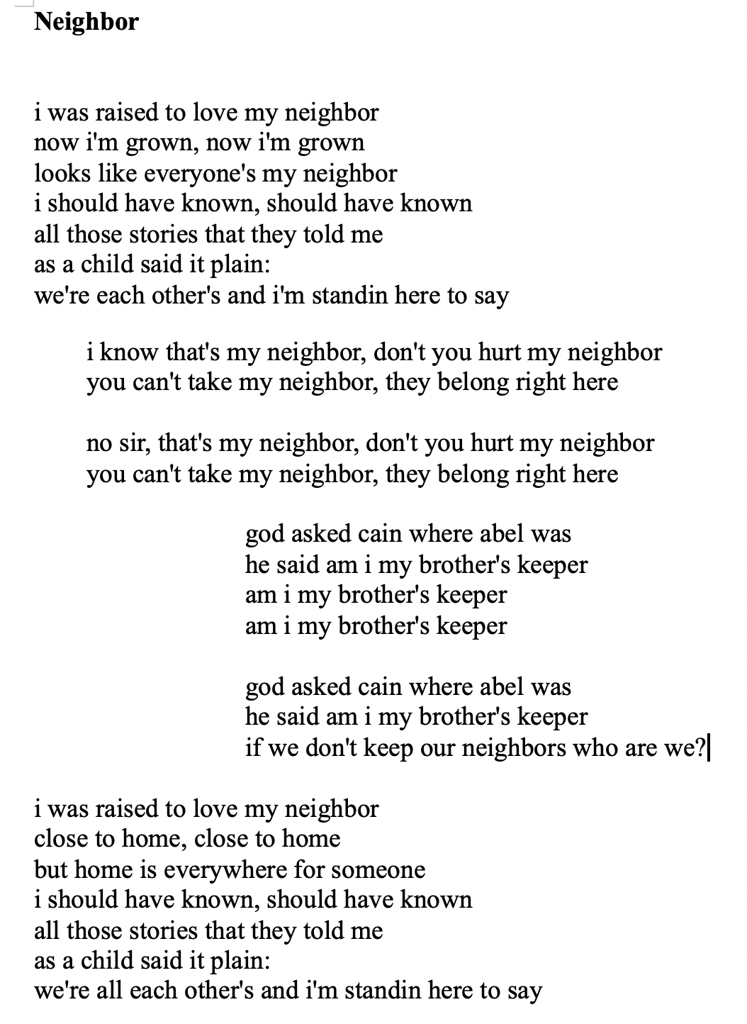 Screenshot of lyrics to the linked audio above. Lyrics read:

"i was raised to love my neighbor
now i'm grown, now i'm grown
looks like everyone's my neighbor
i should have known, should have known
all those stories that they told me
as a child said it plain:
we're each other's and i'm standin here to say

	i know that's my neighbor, don't you hurt my neighbor
	you can't take my neighbor, they belong right here

	no sir, that's my neighbor, don't you hurt my neighbor
	you can't take my neighbor, they belong right here

				god asked cain where abel was
				he said am i my brother's keeper
				am i my brother's keeper
				am i my brother's keeper

				god asked cain where abel was
				he said am i my brother's keeper
				if we don't keep our neighbors who are we?

i was raised to love my neighbor
close to home, close to home
but home is everywhere for someone
i should have known, should have known
all those stories that they told me
as a child said it plain:
we're all each other's and i'm standin here to say..."